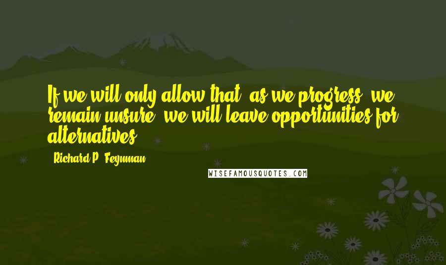 Richard P. Feynman Quotes: If we will only allow that, as we progress, we remain unsure, we will leave opportunities for alternatives.
