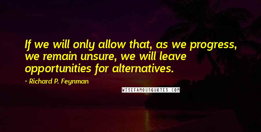 Richard P. Feynman Quotes: If we will only allow that, as we progress, we remain unsure, we will leave opportunities for alternatives.