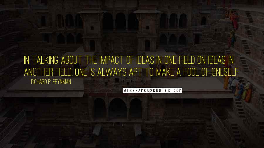 Richard P. Feynman Quotes: In talking about the impact of ideas in one field on ideas in another field, one is always apt to make a fool of oneself.