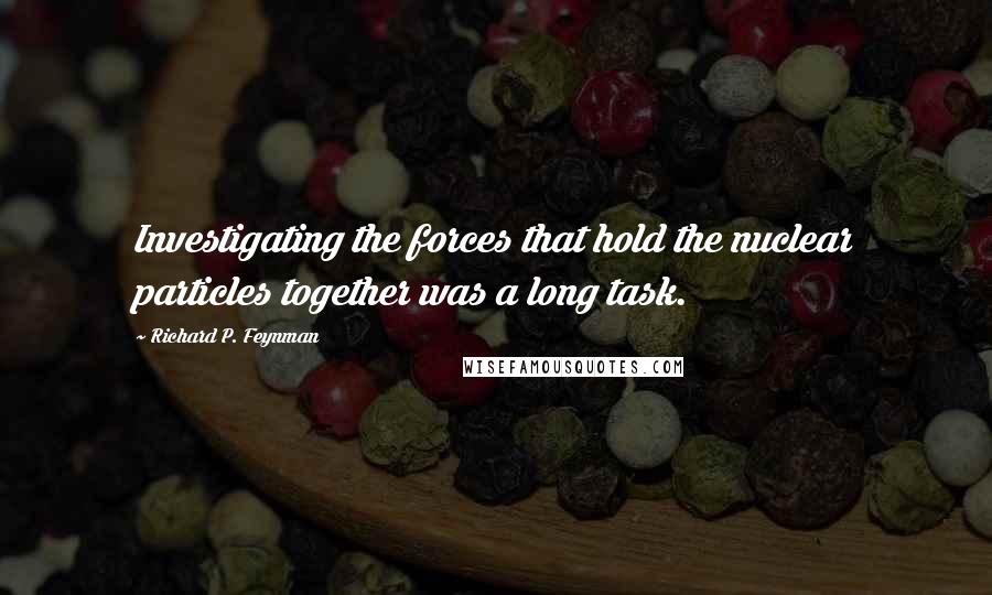 Richard P. Feynman Quotes: Investigating the forces that hold the nuclear particles together was a long task.