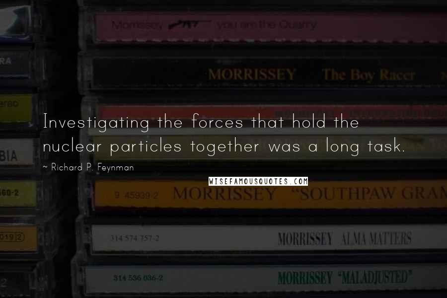 Richard P. Feynman Quotes: Investigating the forces that hold the nuclear particles together was a long task.