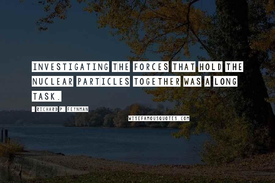 Richard P. Feynman Quotes: Investigating the forces that hold the nuclear particles together was a long task.