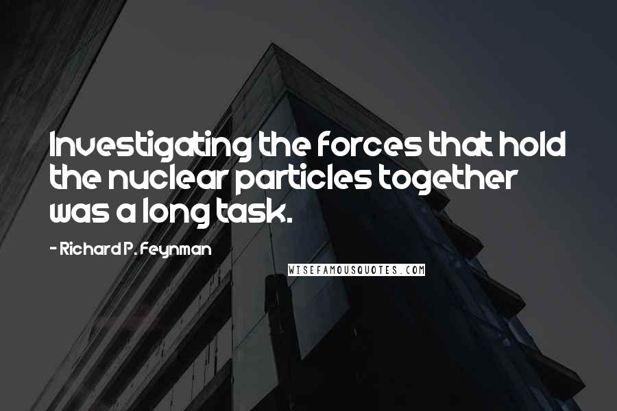 Richard P. Feynman Quotes: Investigating the forces that hold the nuclear particles together was a long task.