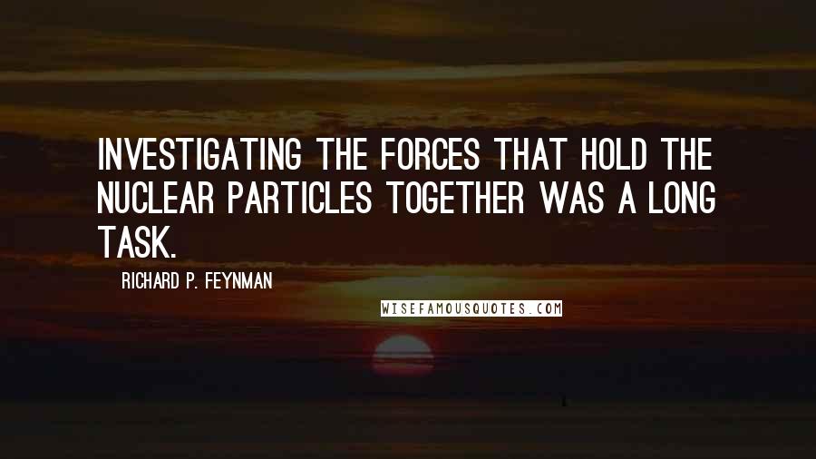 Richard P. Feynman Quotes: Investigating the forces that hold the nuclear particles together was a long task.