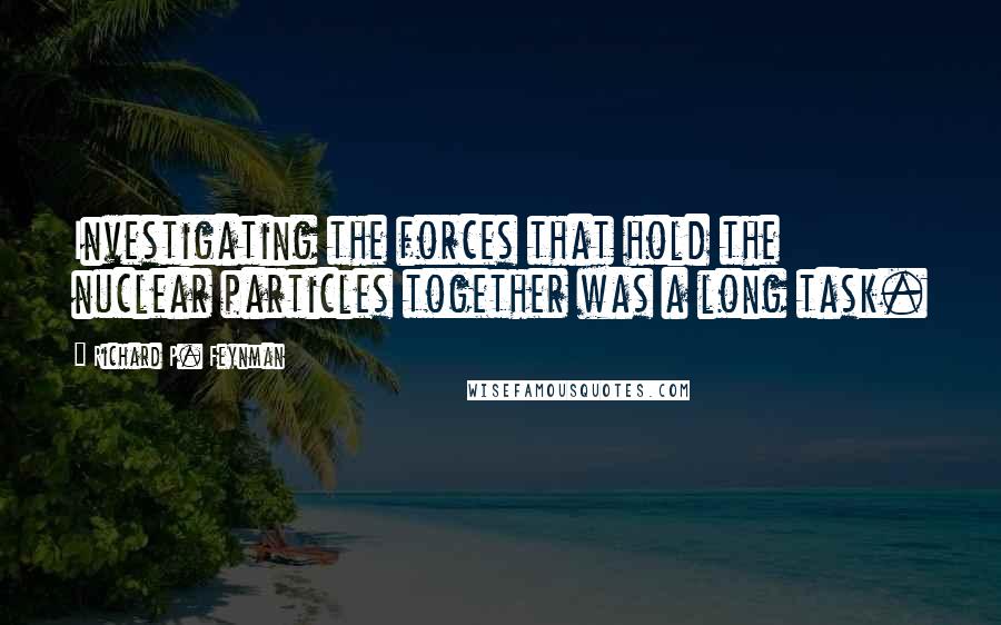 Richard P. Feynman Quotes: Investigating the forces that hold the nuclear particles together was a long task.