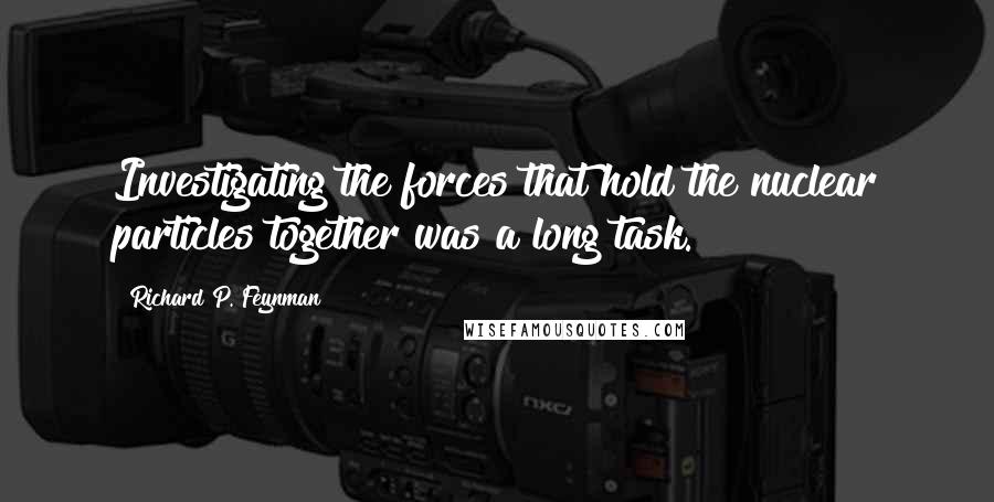 Richard P. Feynman Quotes: Investigating the forces that hold the nuclear particles together was a long task.