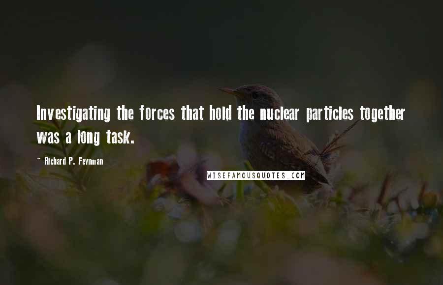 Richard P. Feynman Quotes: Investigating the forces that hold the nuclear particles together was a long task.