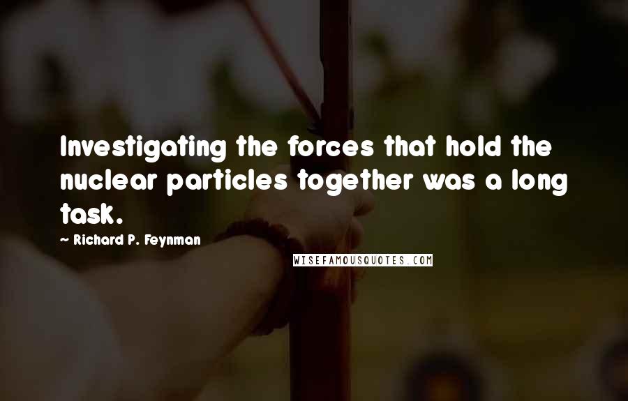 Richard P. Feynman Quotes: Investigating the forces that hold the nuclear particles together was a long task.