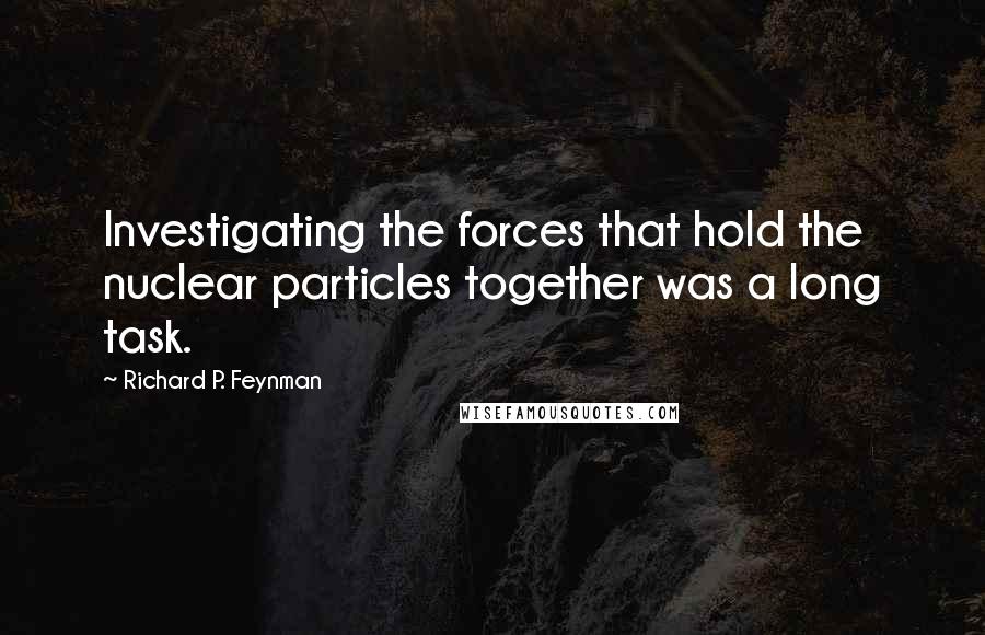 Richard P. Feynman Quotes: Investigating the forces that hold the nuclear particles together was a long task.