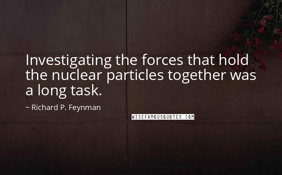 Richard P. Feynman Quotes: Investigating the forces that hold the nuclear particles together was a long task.