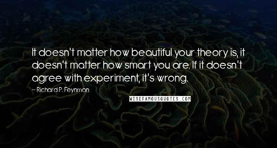 Richard P. Feynman Quotes: It doesn't matter how beautiful your theory is, it doesn't matter how smart you are. If it doesn't agree with experiment, it's wrong.