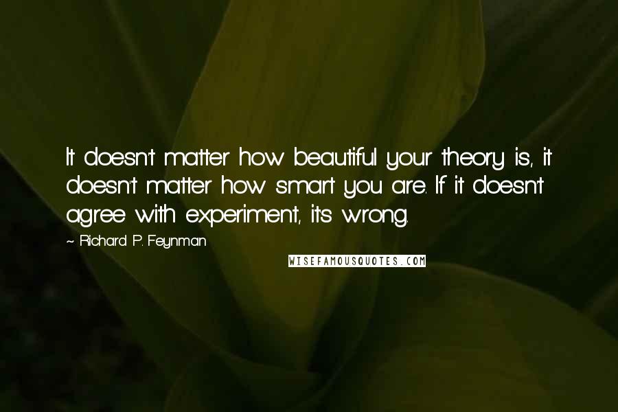 Richard P. Feynman Quotes: It doesn't matter how beautiful your theory is, it doesn't matter how smart you are. If it doesn't agree with experiment, it's wrong.