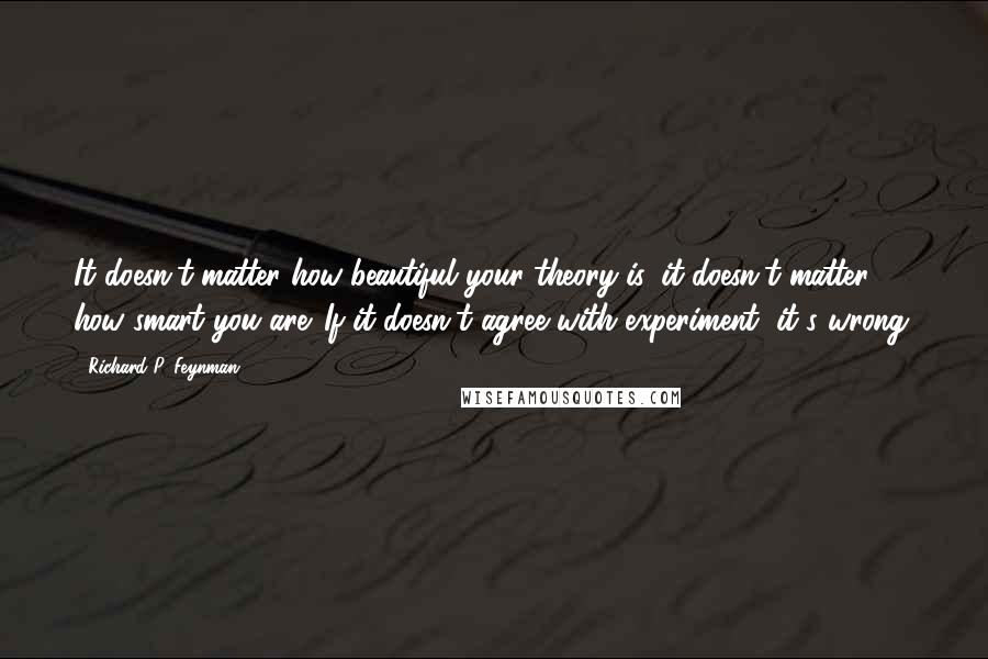 Richard P. Feynman Quotes: It doesn't matter how beautiful your theory is, it doesn't matter how smart you are. If it doesn't agree with experiment, it's wrong.