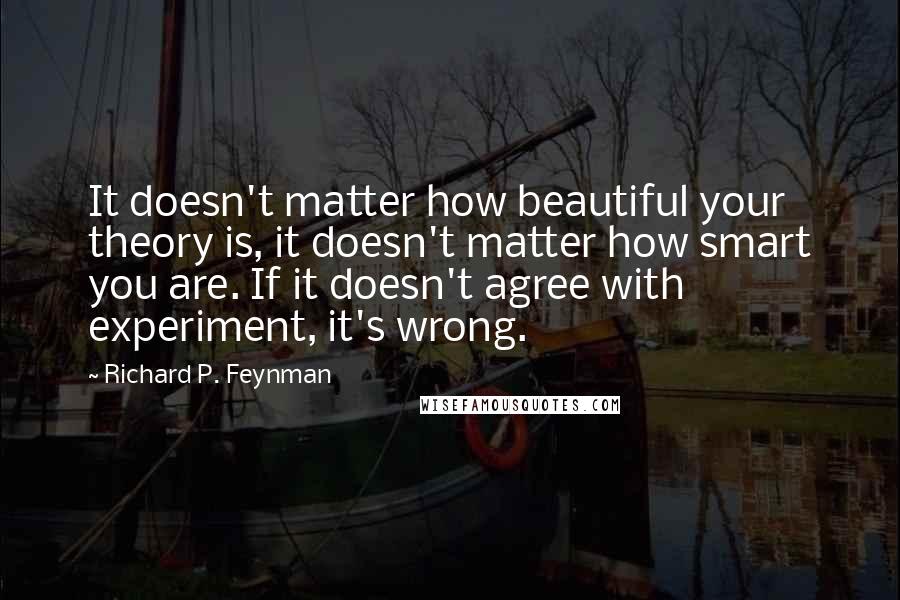 Richard P. Feynman Quotes: It doesn't matter how beautiful your theory is, it doesn't matter how smart you are. If it doesn't agree with experiment, it's wrong.