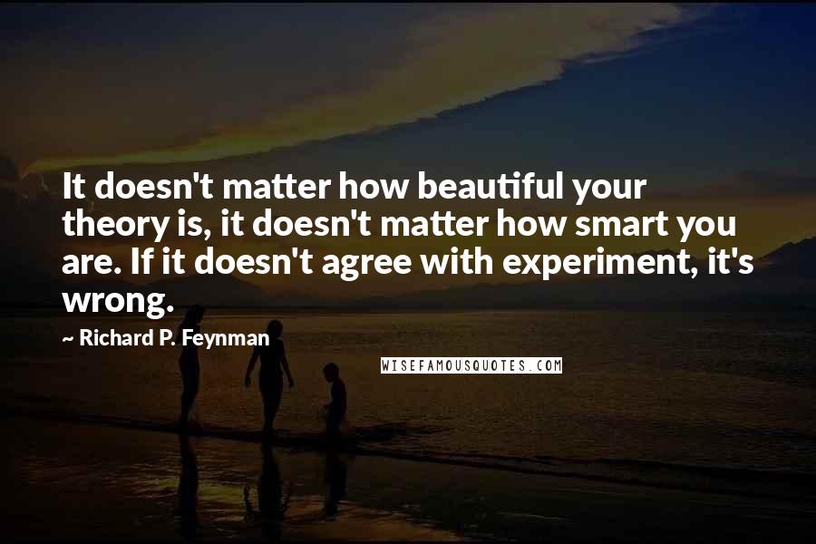 Richard P. Feynman Quotes: It doesn't matter how beautiful your theory is, it doesn't matter how smart you are. If it doesn't agree with experiment, it's wrong.