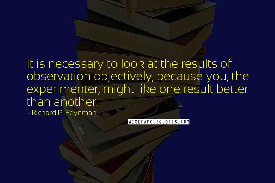 Richard P. Feynman Quotes: It is necessary to look at the results of observation objectively, because you, the experimenter, might like one result better than another.