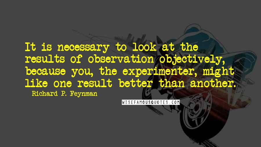 Richard P. Feynman Quotes: It is necessary to look at the results of observation objectively, because you, the experimenter, might like one result better than another.