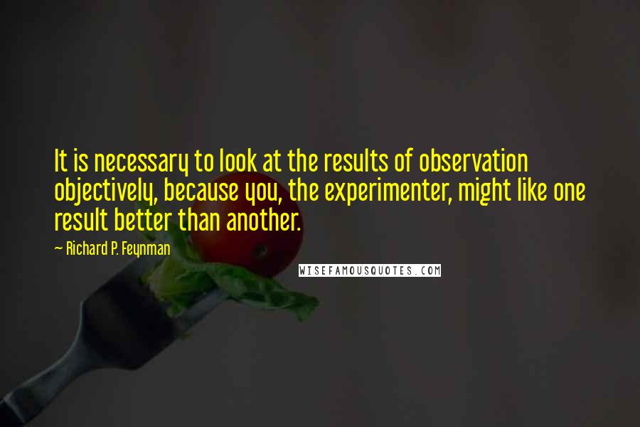 Richard P. Feynman Quotes: It is necessary to look at the results of observation objectively, because you, the experimenter, might like one result better than another.