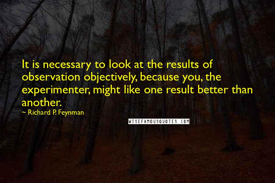 Richard P. Feynman Quotes: It is necessary to look at the results of observation objectively, because you, the experimenter, might like one result better than another.