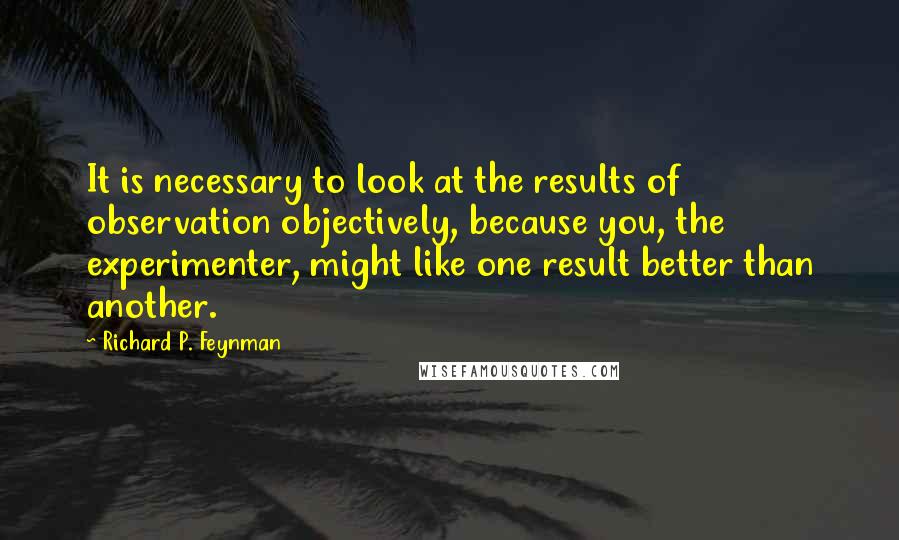 Richard P. Feynman Quotes: It is necessary to look at the results of observation objectively, because you, the experimenter, might like one result better than another.