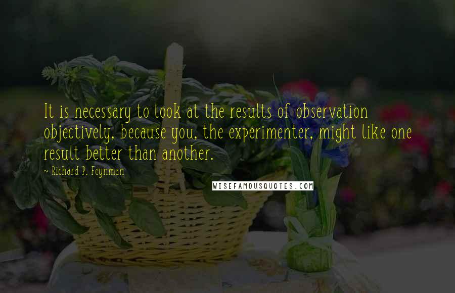 Richard P. Feynman Quotes: It is necessary to look at the results of observation objectively, because you, the experimenter, might like one result better than another.