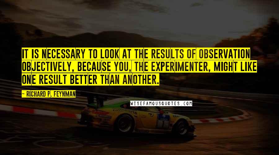 Richard P. Feynman Quotes: It is necessary to look at the results of observation objectively, because you, the experimenter, might like one result better than another.