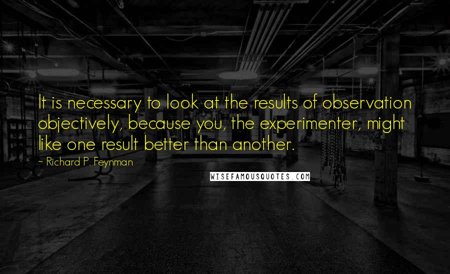 Richard P. Feynman Quotes: It is necessary to look at the results of observation objectively, because you, the experimenter, might like one result better than another.