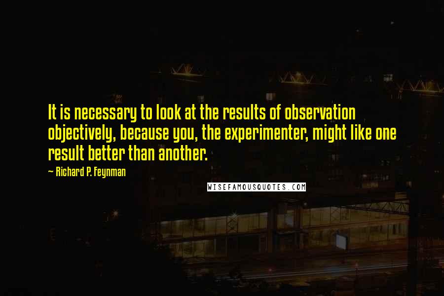 Richard P. Feynman Quotes: It is necessary to look at the results of observation objectively, because you, the experimenter, might like one result better than another.