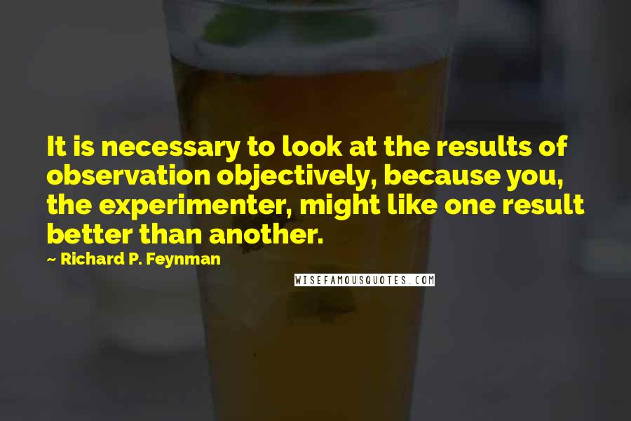 Richard P. Feynman Quotes: It is necessary to look at the results of observation objectively, because you, the experimenter, might like one result better than another.