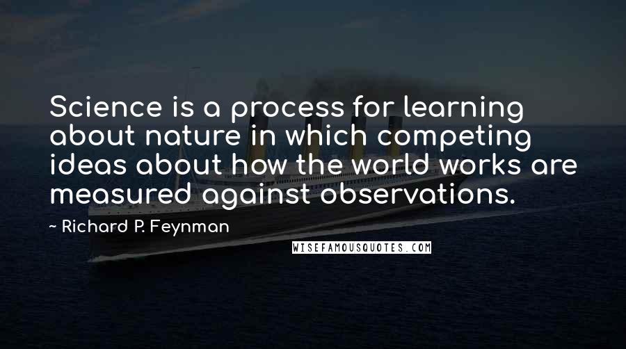 Richard P. Feynman Quotes: Science is a process for learning about nature in which competing ideas about how the world works are measured against observations.