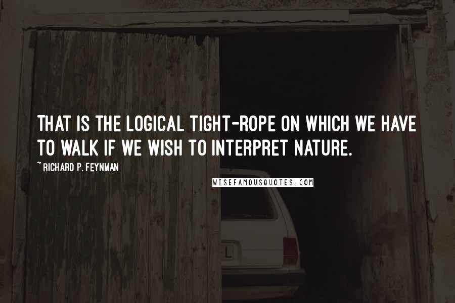 Richard P. Feynman Quotes: That is the logical tight-rope on which we have to walk if we wish to interpret nature.