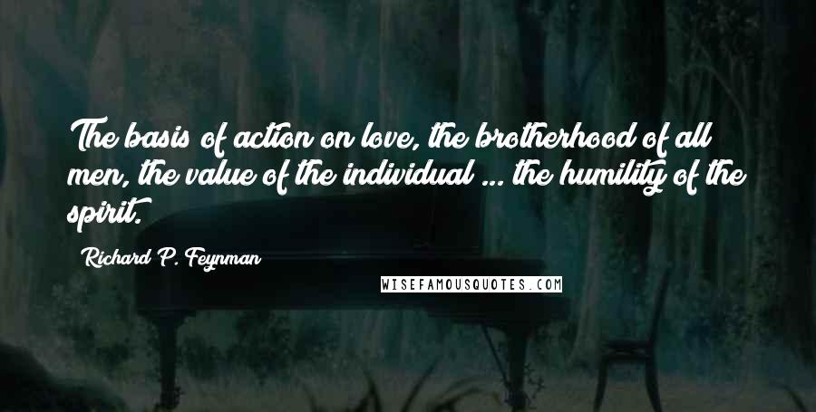 Richard P. Feynman Quotes: The basis of action on love, the brotherhood of all men, the value of the individual ... the humility of the spirit.