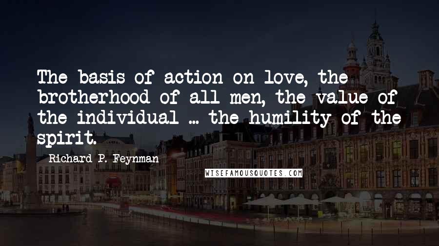 Richard P. Feynman Quotes: The basis of action on love, the brotherhood of all men, the value of the individual ... the humility of the spirit.