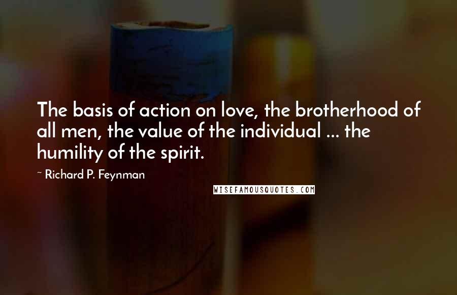 Richard P. Feynman Quotes: The basis of action on love, the brotherhood of all men, the value of the individual ... the humility of the spirit.
