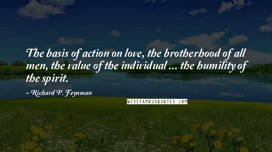 Richard P. Feynman Quotes: The basis of action on love, the brotherhood of all men, the value of the individual ... the humility of the spirit.