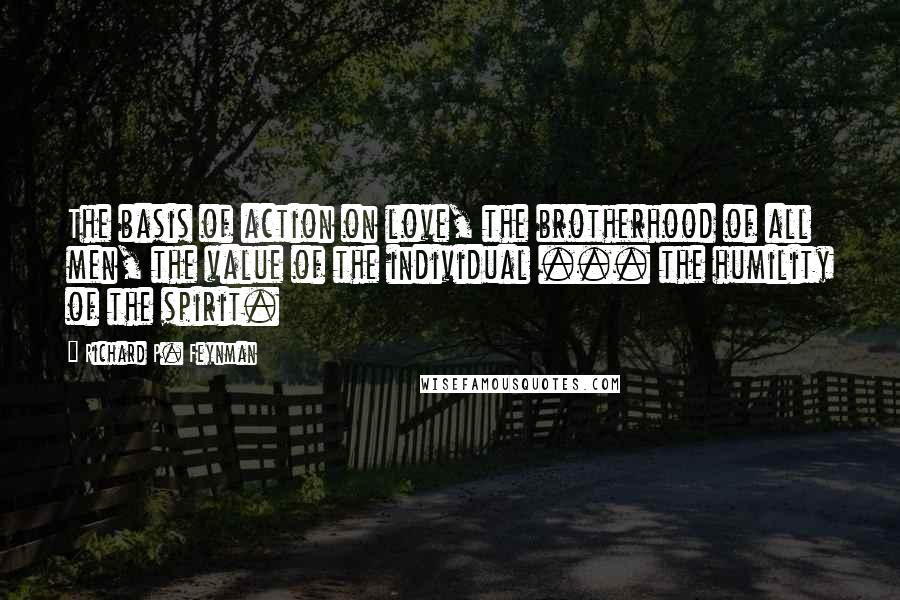 Richard P. Feynman Quotes: The basis of action on love, the brotherhood of all men, the value of the individual ... the humility of the spirit.