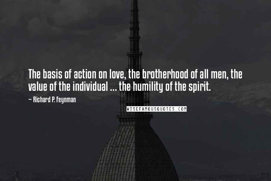 Richard P. Feynman Quotes: The basis of action on love, the brotherhood of all men, the value of the individual ... the humility of the spirit.