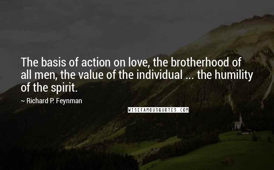 Richard P. Feynman Quotes: The basis of action on love, the brotherhood of all men, the value of the individual ... the humility of the spirit.