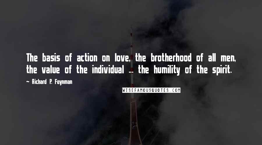 Richard P. Feynman Quotes: The basis of action on love, the brotherhood of all men, the value of the individual ... the humility of the spirit.