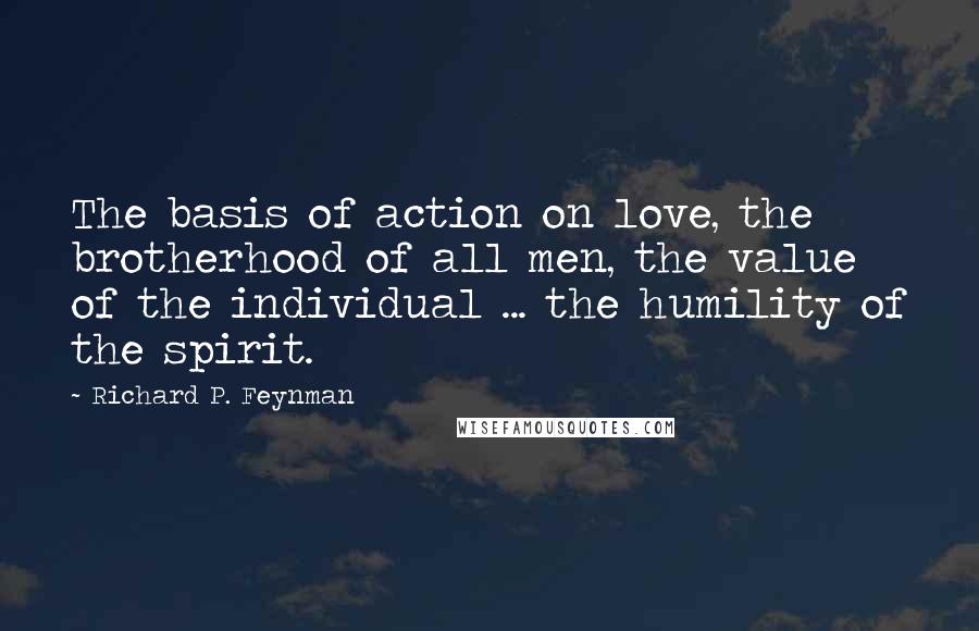 Richard P. Feynman Quotes: The basis of action on love, the brotherhood of all men, the value of the individual ... the humility of the spirit.