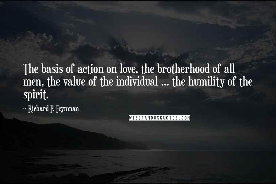 Richard P. Feynman Quotes: The basis of action on love, the brotherhood of all men, the value of the individual ... the humility of the spirit.