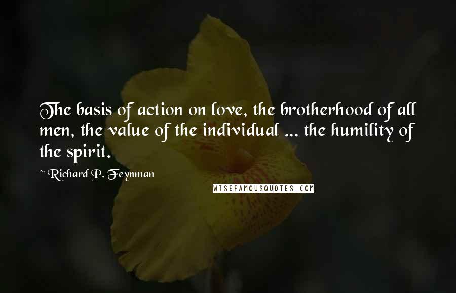 Richard P. Feynman Quotes: The basis of action on love, the brotherhood of all men, the value of the individual ... the humility of the spirit.