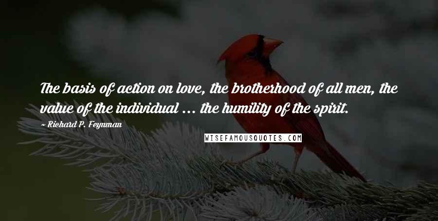 Richard P. Feynman Quotes: The basis of action on love, the brotherhood of all men, the value of the individual ... the humility of the spirit.