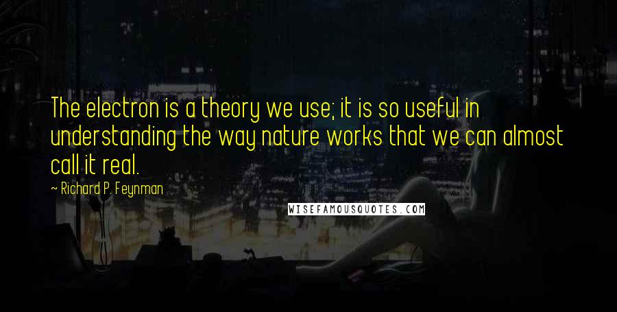 Richard P. Feynman Quotes: The electron is a theory we use; it is so useful in understanding the way nature works that we can almost call it real.