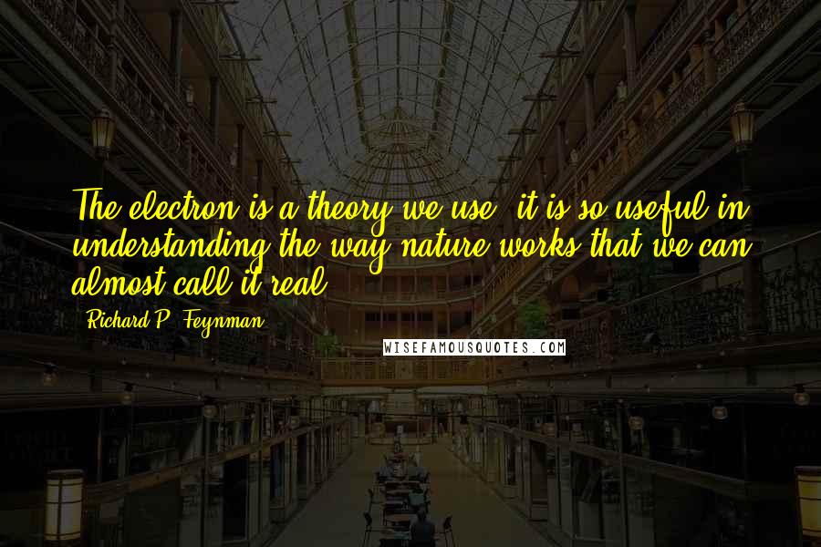 Richard P. Feynman Quotes: The electron is a theory we use; it is so useful in understanding the way nature works that we can almost call it real.