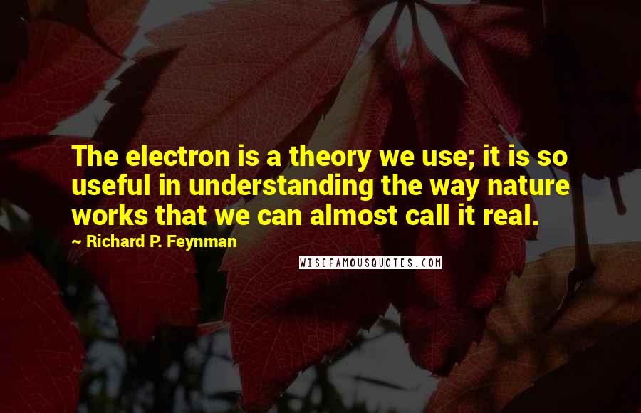 Richard P. Feynman Quotes: The electron is a theory we use; it is so useful in understanding the way nature works that we can almost call it real.