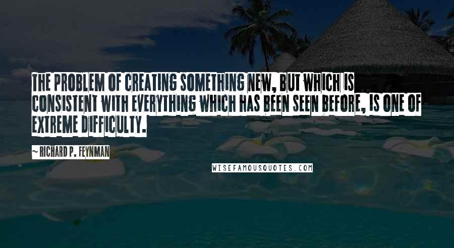 Richard P. Feynman Quotes: The problem of creating something new, but which is consistent with everything which has been seen before, is one of extreme difficulty.