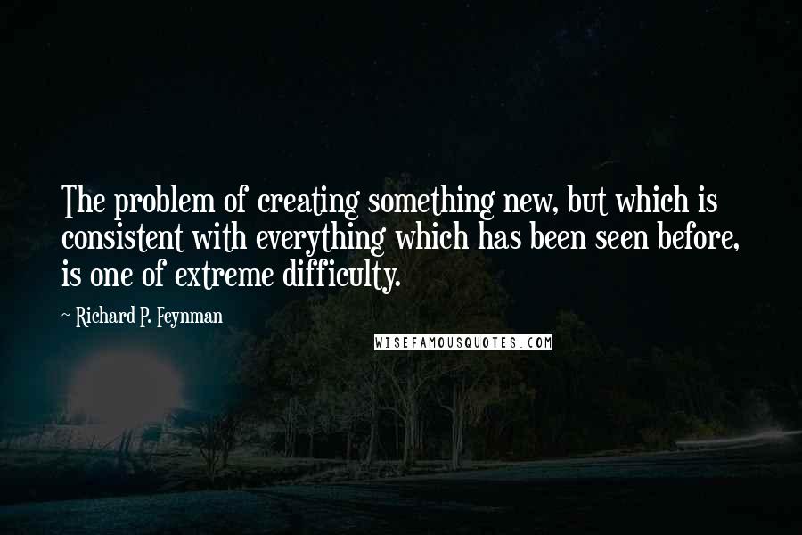 Richard P. Feynman Quotes: The problem of creating something new, but which is consistent with everything which has been seen before, is one of extreme difficulty.