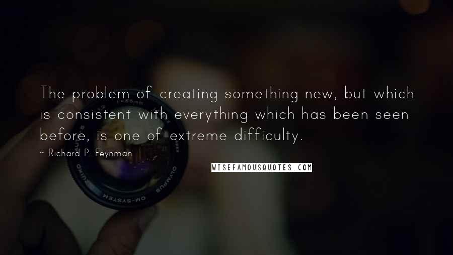 Richard P. Feynman Quotes: The problem of creating something new, but which is consistent with everything which has been seen before, is one of extreme difficulty.