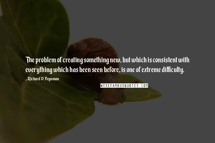 Richard P. Feynman Quotes: The problem of creating something new, but which is consistent with everything which has been seen before, is one of extreme difficulty.